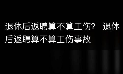 退休后返聘算不算工伤？ 退休后返聘算不算工伤事故