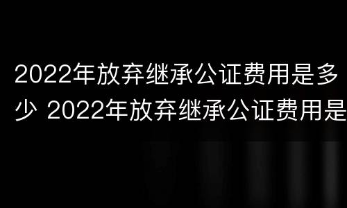 2022年放弃继承公证费用是多少 2022年放弃继承公证费用是多少钱