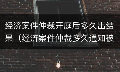 经济案件仲裁开庭后多久出结果（经济案件仲裁多久通知被申请人）