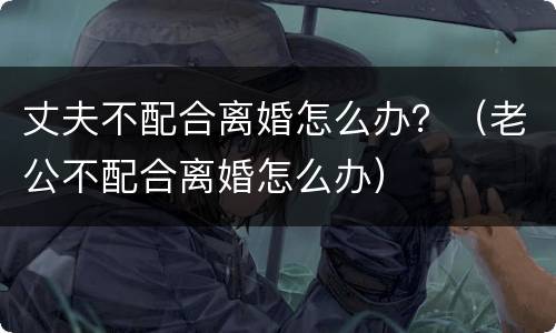 丈夫不配合离婚怎么办？（老公不配合离婚怎么办）