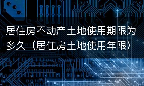 居住房不动产土地使用期限为多久（居住房土地使用年限）