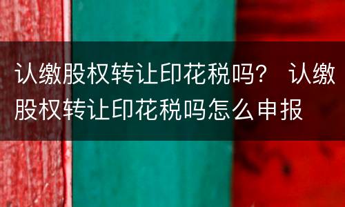 认缴股权转让印花税吗？ 认缴股权转让印花税吗怎么申报