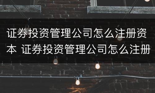 证券投资管理公司怎么注册资本 证券投资管理公司怎么注册资本金的