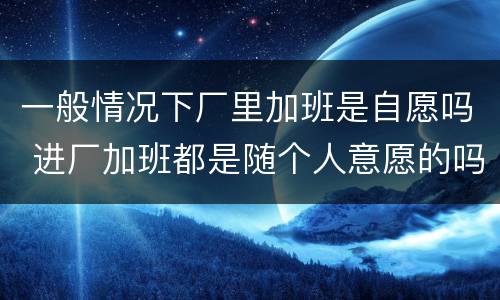 一般情况下厂里加班是自愿吗 进厂加班都是随个人意愿的吗