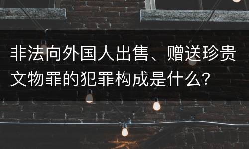 非法向外国人出售、赠送珍贵文物罪的犯罪构成是什么？