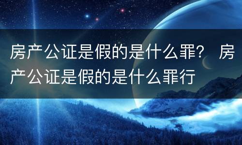 房产公证是假的是什么罪？ 房产公证是假的是什么罪行