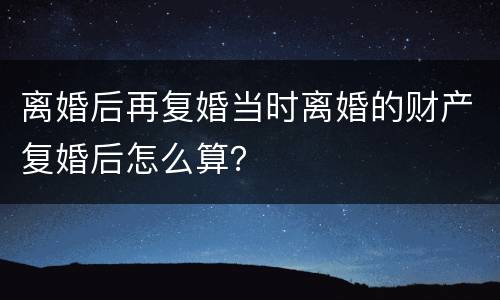 离婚后再复婚当时离婚的财产复婚后怎么算？