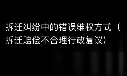 拆迁纠纷中的错误维权方式（拆迁赔偿不合理行政复议）