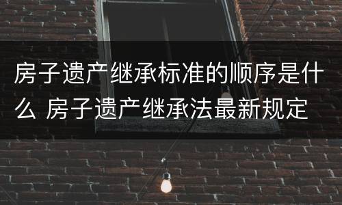 房子遗产继承标准的顺序是什么 房子遗产继承法最新规定