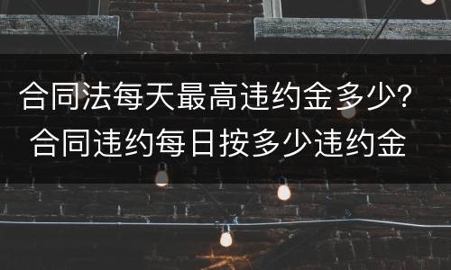 合同法每天最高违约金多少？ 合同违约每日按多少违约金