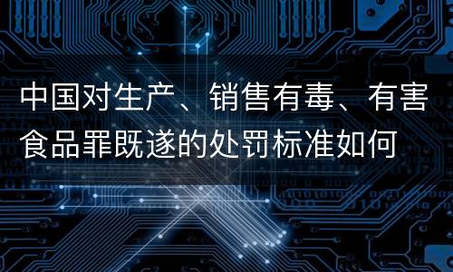 中国对生产、销售有毒、有害食品罪既遂的处罚标准如何