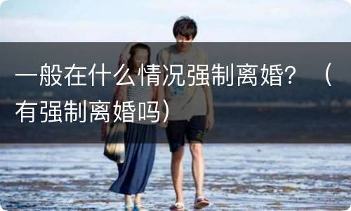 一般在什么情况强制离婚？（有强制离婚吗）