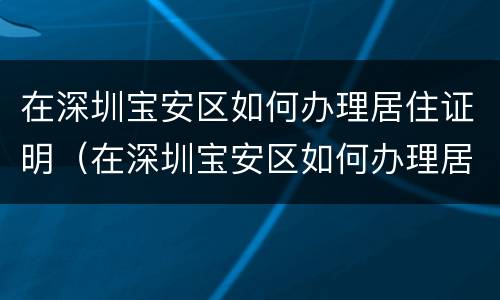 在深圳宝安区如何办理居住证明（在深圳宝安区如何办理居住证明呢）