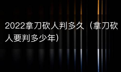 2022拿刀砍人判多久（拿刀砍人要判多少年）