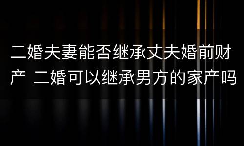 二婚夫妻能否继承丈夫婚前财产 二婚可以继承男方的家产吗?