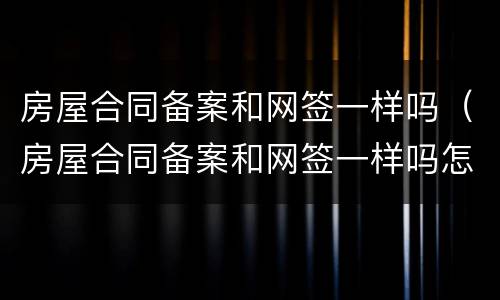 房屋合同备案和网签一样吗（房屋合同备案和网签一样吗怎么办）