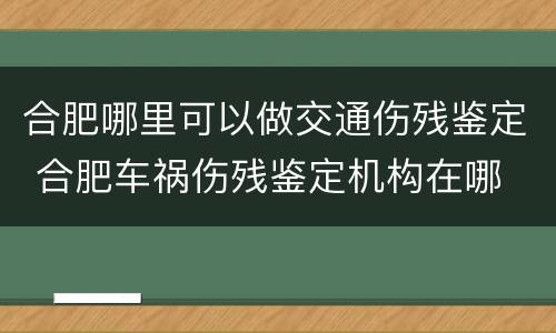 合肥哪里可以做交通伤残鉴定 合肥车祸伤残鉴定机构在哪