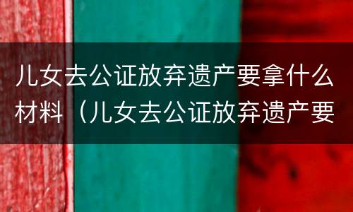 儿女去公证放弃遗产要拿什么材料（儿女去公证放弃遗产要拿什么材料证明）