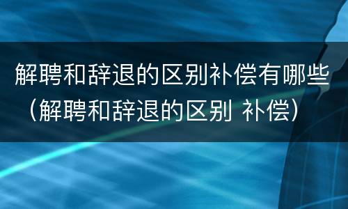 解聘和辞退的区别补偿有哪些（解聘和辞退的区别 补偿）