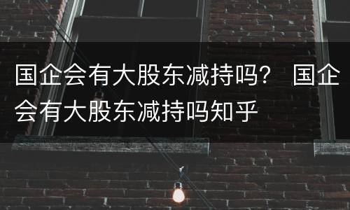 国企会有大股东减持吗？ 国企会有大股东减持吗知乎