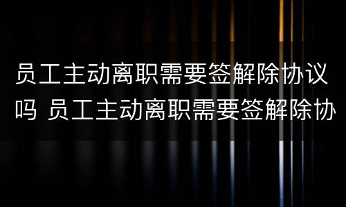 员工主动离职需要签解除协议吗 员工主动离职需要签解除协议吗