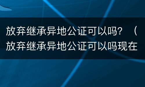 放弃继承异地公证可以吗？（放弃继承异地公证可以吗现在）