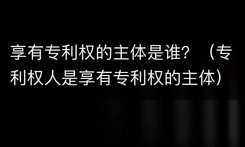 享有专利权的主体是谁？（专利权人是享有专利权的主体）