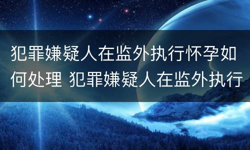 犯罪嫌疑人在监外执行怀孕如何处理 犯罪嫌疑人在监外执行怀孕如何处理流程