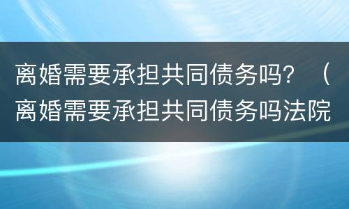 离婚需要承担共同债务吗？（离婚需要承担共同债务吗法院）