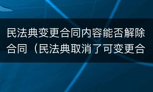 民法典变更合同内容能否解除合同（民法典取消了可变更合同）