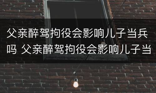 父亲醉驾拘役会影响儿子当兵吗 父亲醉驾拘役会影响儿子当兵吗知乎