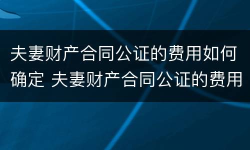 夫妻财产合同公证的费用如何确定 夫妻财产合同公证的费用如何确定责任