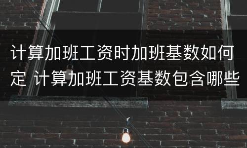 计算加班工资时加班基数如何定 计算加班工资基数包含哪些