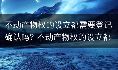 不动产物权的设立都需要登记确认吗? 不动产物权的设立都需要登记确认吗为什么