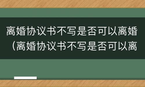 离婚协议书不写是否可以离婚（离婚协议书不写是否可以离婚呢）