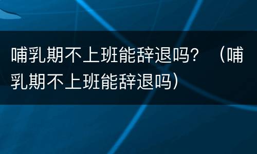 哺乳期不上班能辞退吗？（哺乳期不上班能辞退吗）