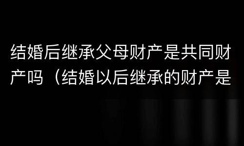 结婚后继承父母财产是共同财产吗（结婚以后继承的财产是夫妻双方的吗）