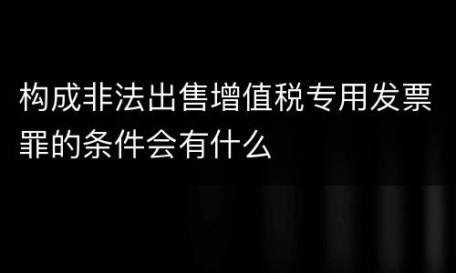 构成非法出售增值税专用发票罪的条件会有什么