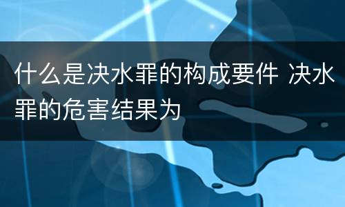 什么是决水罪的构成要件 决水罪的危害结果为