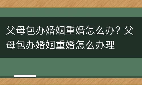 父母包办婚姻重婚怎么办? 父母包办婚姻重婚怎么办理