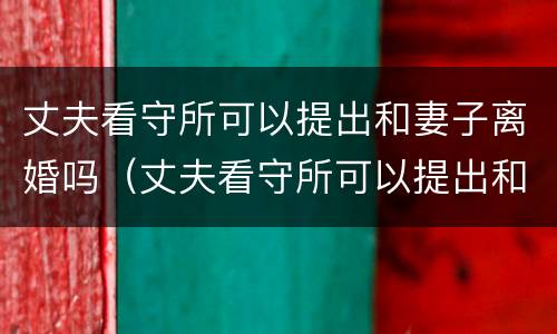 丈夫看守所可以提出和妻子离婚吗（丈夫看守所可以提出和妻子离婚吗知乎）