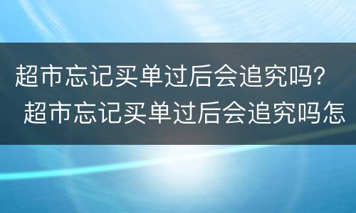 超市忘记买单过后会追究吗？ 超市忘记买单过后会追究吗怎么办