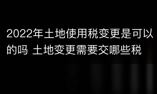 2022年土地使用税变更是可以的吗 土地变更需要交哪些税