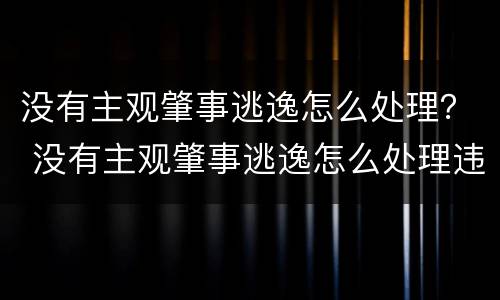 没有主观肇事逃逸怎么处理？ 没有主观肇事逃逸怎么处理违章