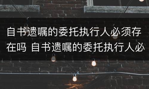 自书遗嘱的委托执行人必须存在吗 自书遗嘱的委托执行人必须存在吗