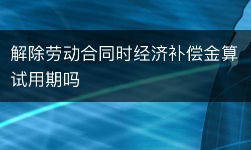 解除劳动合同时经济补偿金算试用期吗