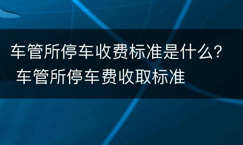 车管所停车收费标准是什么？ 车管所停车费收取标准