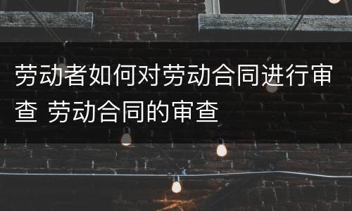 劳动者如何对劳动合同进行审查 劳动合同的审查