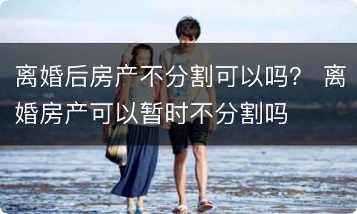 离婚后房产不分割可以吗？ 离婚房产可以暂时不分割吗