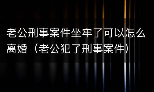 老公刑事案件坐牢了可以怎么离婚（老公犯了刑事案件）